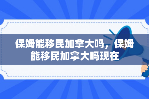 保姆能移民加拿大吗，保姆能移民加拿大吗现在