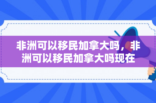 非洲可以移民加拿大吗，非洲可以移民加拿大吗现在