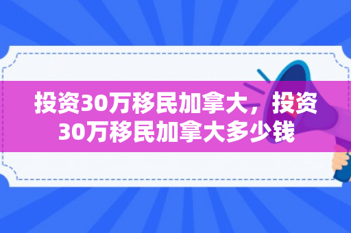 投资30万移民加拿大，投资30万移民加拿大多少钱