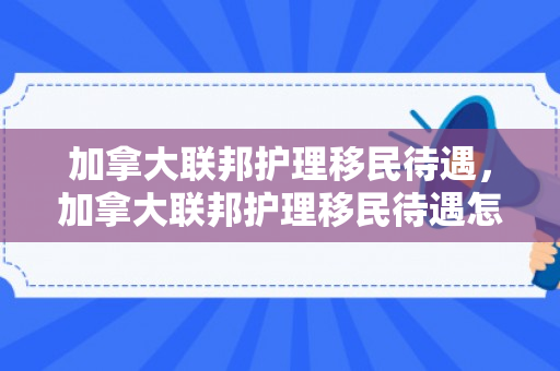 加拿大联邦护理移民待遇，加拿大联邦护理移民待遇怎么样