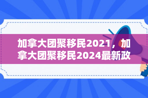 加拿大团聚移民2021，加拿大团聚移民2024最新政策