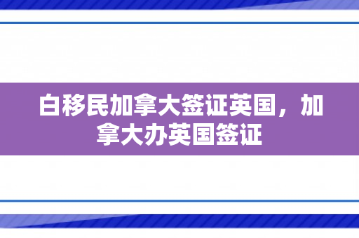 白移民加拿大签证英国，加拿大办英国签证