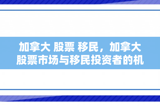 加拿大 股票 移民，加拿大股票市场与移民投资者的机遇与挑战