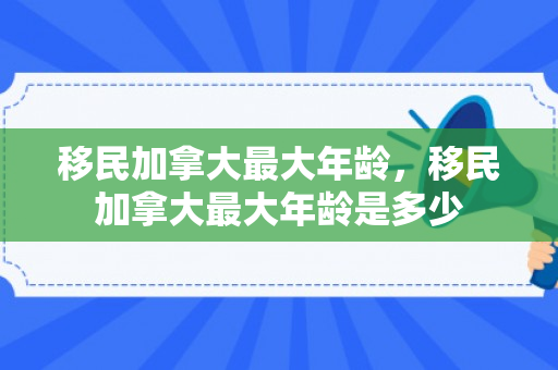 移民加拿大最大年龄，移民加拿大最大年龄是多少