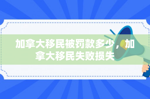 加拿大移民被罚款多少，加拿大移民失败损失