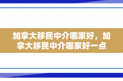 加拿大移民中介哪家好，加拿大移民中介哪家好一点