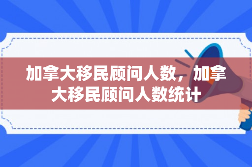 加拿大移民顾问人数，加拿大移民顾问人数统计