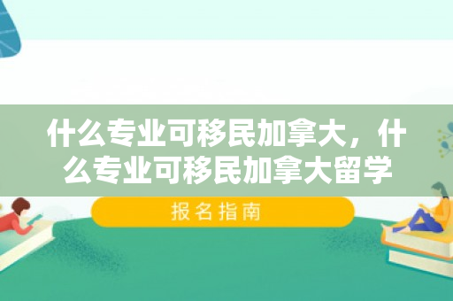 什么专业可移民加拿大，什么专业可移民加拿大留学