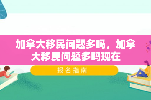 加拿大移民问题多吗，加拿大移民问题多吗现在