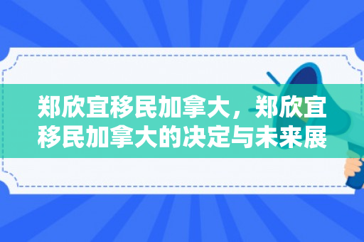 郑欣宜移民加拿大，郑欣宜移民加拿大的决定与未来展望