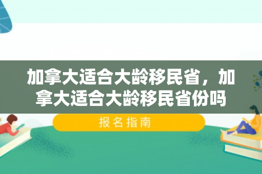 加拿大适合大龄移民省，加拿大适合大龄移民省份吗
