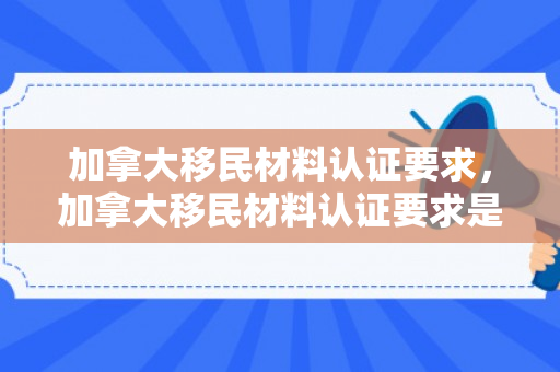 加拿大移民材料认证要求，加拿大移民材料认证要求是什么