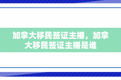 加拿大移民签证主播，加拿大移民签证主播是谁