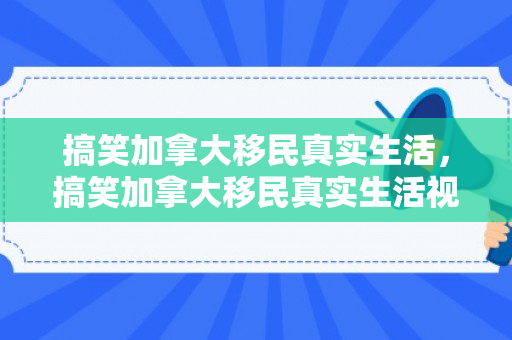 搞笑加拿大移民真实生活，搞笑加拿大移民真实生活视频