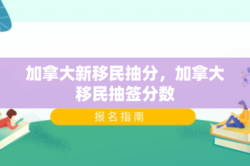 加拿大新移民抽分，加拿大移民抽签分数