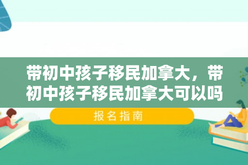 带初中孩子移民加拿大，带初中孩子移民加拿大可以吗