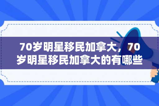 70岁明星移民加拿大，70岁明星移民加拿大的有哪些