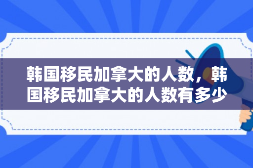 韩国移民加拿大的人数，韩国移民加拿大的人数有多少