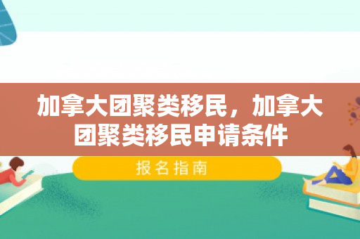 加拿大团聚类移民，加拿大团聚类移民申请条件