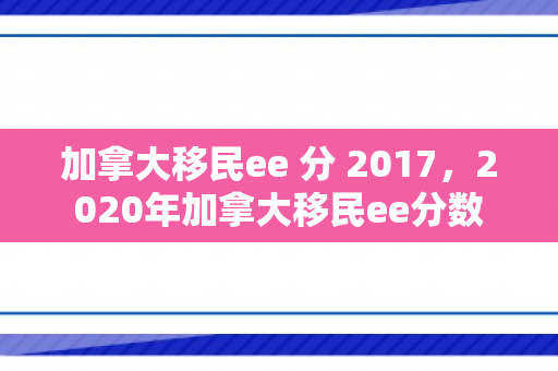 加拿大移民ee 分 2017，2020年加拿大移民ee分数
