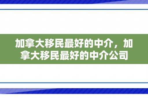 加拿大移民最好的中介，加拿大移民最好的中介公司