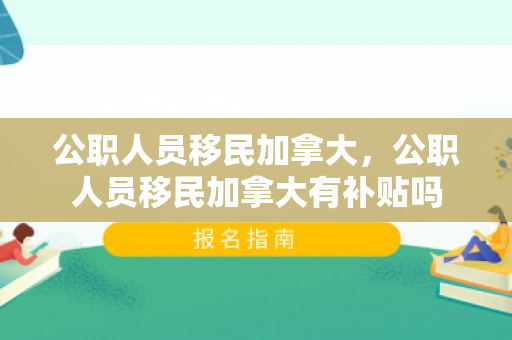 公职人员移民加拿大，公职人员移民加拿大有补贴吗