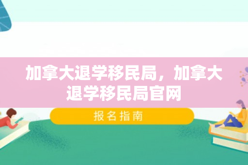 加拿大退学移民局，加拿大退学移民局官网
