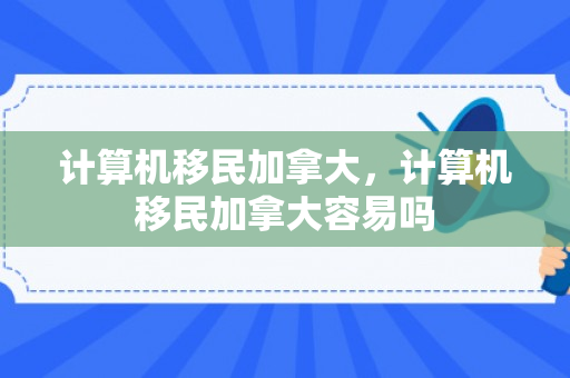 计算机移民加拿大，计算机移民加拿大容易吗