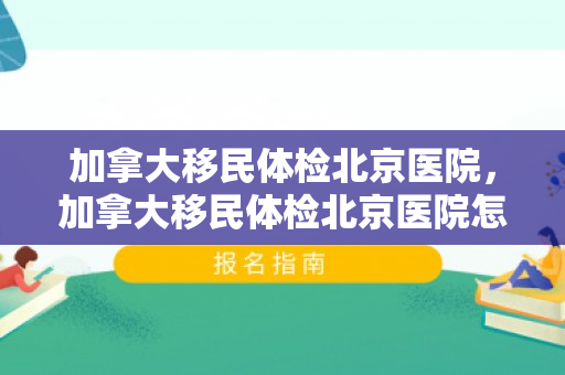 加拿大移民体检北京医院，加拿大移民体检北京医院怎么样