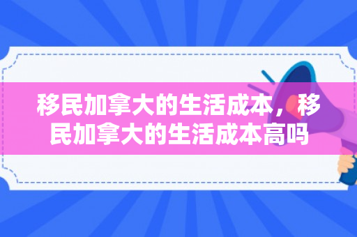移民加拿大的生活成本，移民加拿大的生活成本高吗