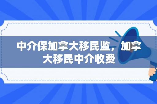 中介保加拿大移民监，加拿大移民中介收费