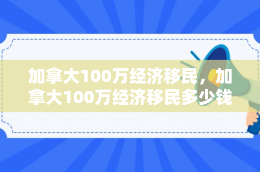 加拿大100万经济移民，加拿大100万经济移民多少钱