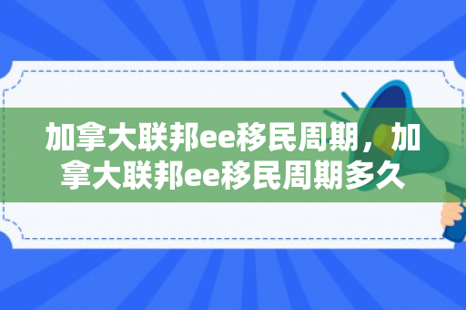 加拿大联邦ee移民周期，加拿大联邦ee移民周期多久