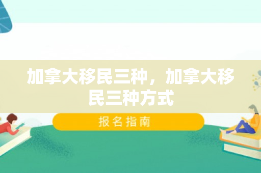 加拿大移民三种，加拿大移民三种方式