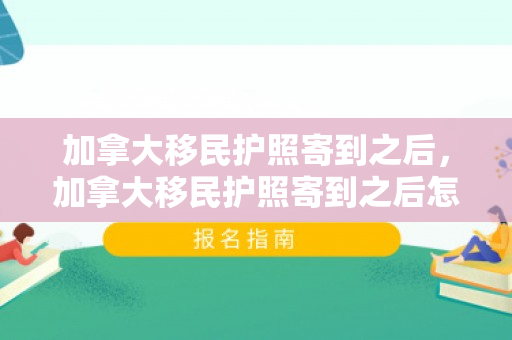 加拿大移民护照寄到之后，加拿大移民护照寄到之后怎么办