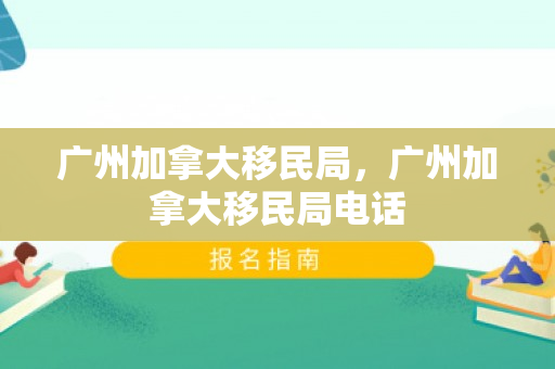 广州加拿大移民局，广州加拿大移民局电话