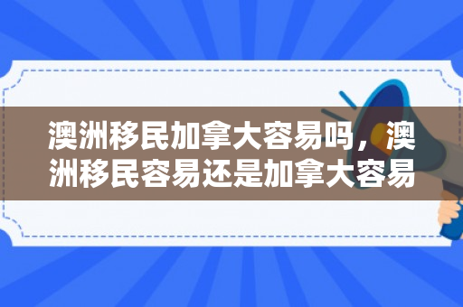 澳洲移民加拿大容易吗，澳洲移民容易还是加拿大容易