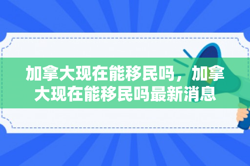 加拿大现在能移民吗，加拿大现在能移民吗最新消息