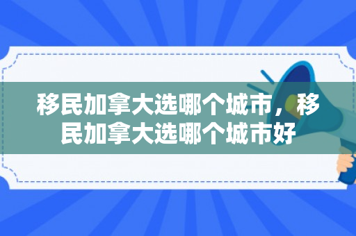 移民加拿大选哪个城市，移民加拿大选哪个城市好