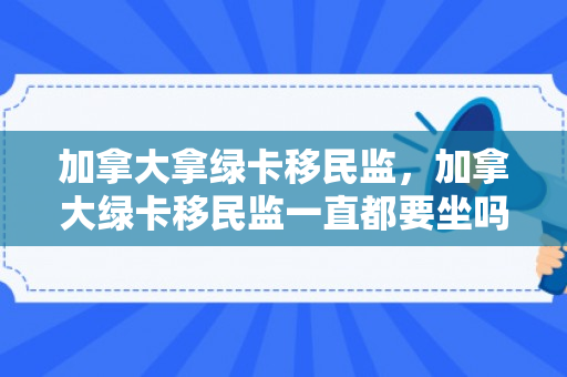 加拿大拿绿卡移民监，加拿大绿卡移民监一直都要坐吗
