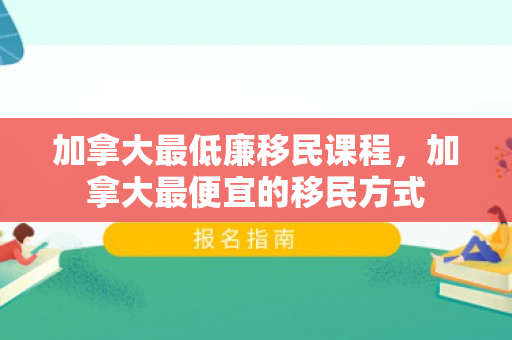 加拿大最低廉移民课程，加拿大最便宜的移民方式