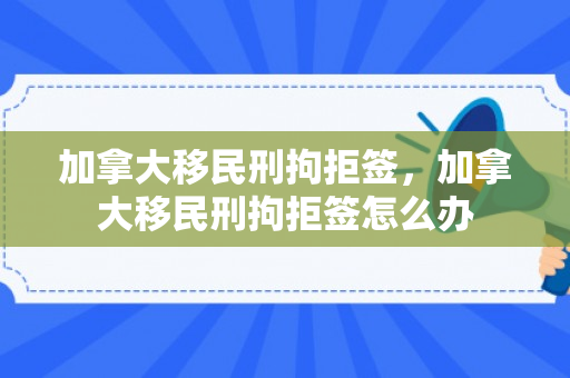 加拿大移民刑拘拒签，加拿大移民刑拘拒签怎么办