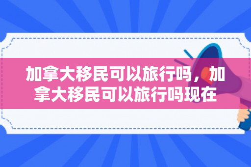 加拿大移民可以旅行吗，加拿大移民可以旅行吗现在