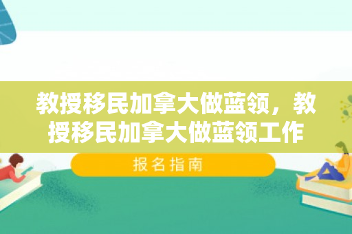 教授移民加拿大做蓝领，教授移民加拿大做蓝领工作