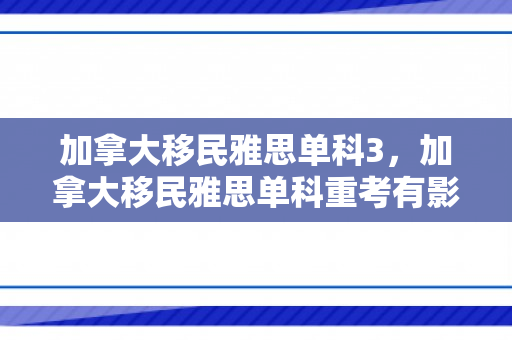 加拿大移民雅思单科3，加拿大移民雅思单科重考有影响吗