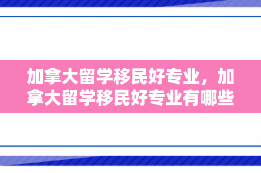 加拿大留学移民好专业，加拿大留学移民好专业有哪些