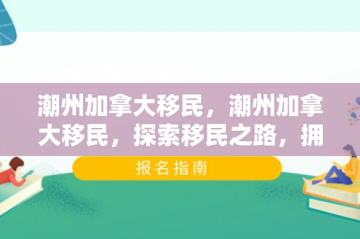潮州加拿大移民，潮州加拿大移民，探索移民之路，拥抱异国文化