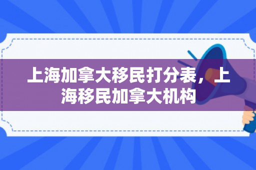 上海加拿大移民打分表，上海移民加拿大机构