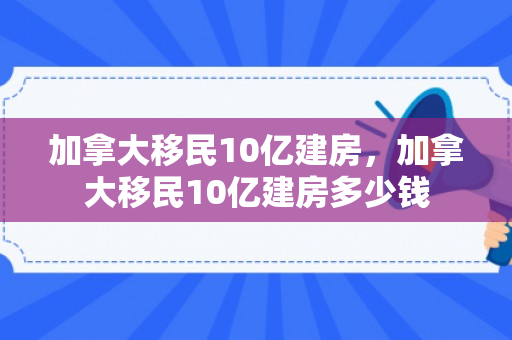 加拿大移民10亿建房，加拿大移民10亿建房多少钱