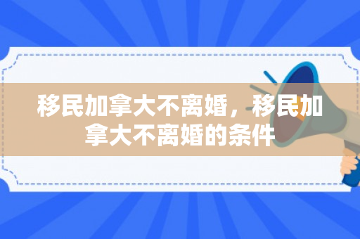 移民加拿大不离婚，移民加拿大不离婚的条件